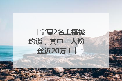 宁夏2名主播被约谈，其中一人粉丝近20万！